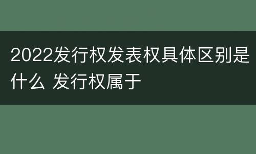 2022发行权发表权具体区别是什么 发行权属于