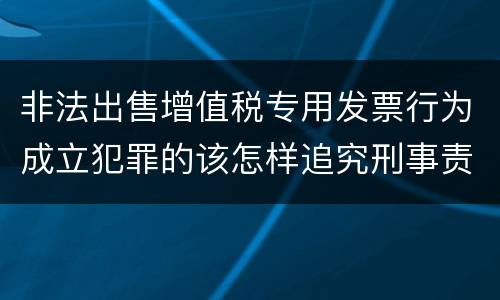 非法出售增值税专用发票行为成立犯罪的该怎样追究刑事责任