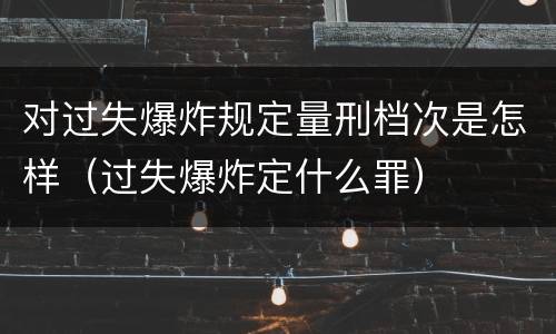 对过失爆炸规定量刑档次是怎样（过失爆炸定什么罪）