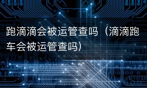 跑滴滴会被运管查吗（滴滴跑车会被运管查吗）