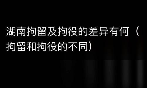 湖南拘留及拘役的差异有何（拘留和拘役的不同）