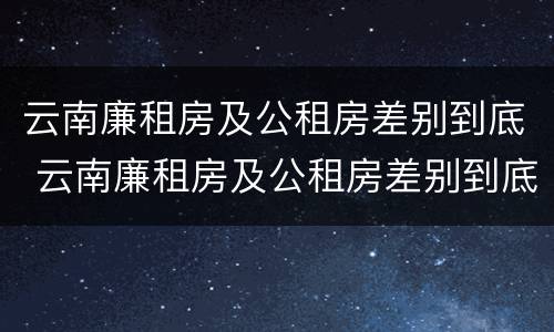 云南廉租房及公租房差别到底 云南廉租房及公租房差别到底有多大