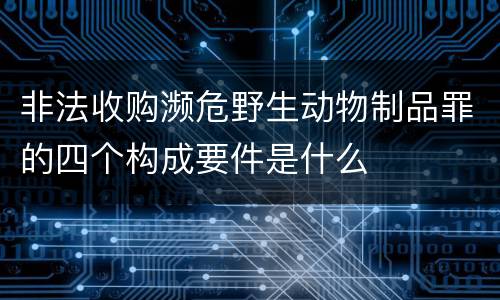 非法收购濒危野生动物制品罪的四个构成要件是什么