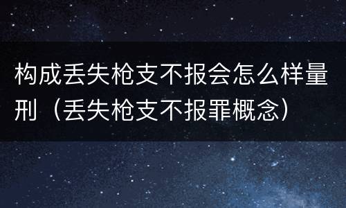 构成丢失枪支不报会怎么样量刑（丢失枪支不报罪概念）