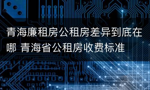 青海廉租房公租房差异到底在哪 青海省公租房收费标准