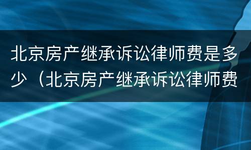 北京房产继承诉讼律师费是多少（北京房产继承诉讼律师费是多少钱）