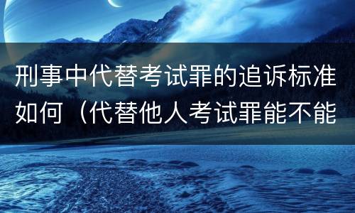 刑事中代替考试罪的追诉标准如何（代替他人考试罪能不能不起诉）