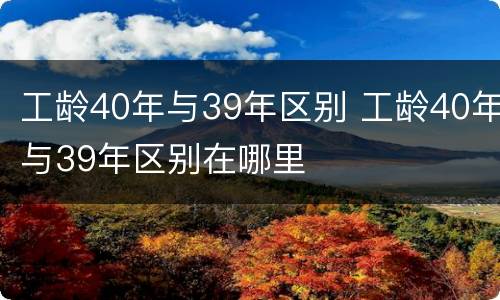 工龄40年与39年区别 工龄40年与39年区别在哪里