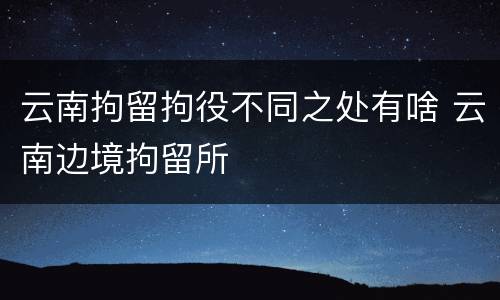 云南拘留拘役不同之处有啥 云南边境拘留所