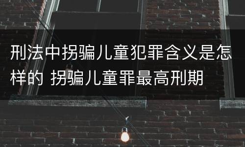 刑法中拐骗儿童犯罪含义是怎样的 拐骗儿童罪最高刑期