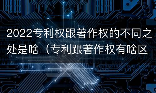 2022专利权跟著作权的不同之处是啥（专利跟著作权有啥区别）