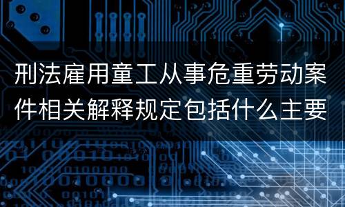 刑法雇用童工从事危重劳动案件相关解释规定包括什么主要内容