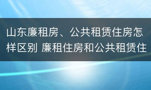 山东廉租房、公共租赁住房怎样区别 廉租住房和公共租赁住房的区别和联系