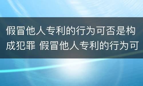 假冒他人专利的行为可否是构成犯罪 假冒他人专利的行为可否是构成犯罪行为