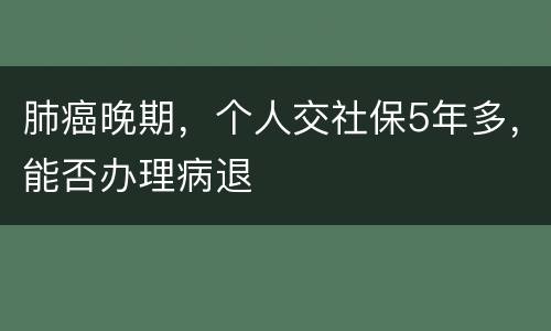 肺癌晚期，个人交社保5年多，能否办理病退