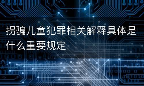 拐骗儿童犯罪相关解释具体是什么重要规定