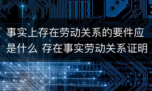 事实上存在劳动关系的要件应是什么 存在事实劳动关系证明怎么写