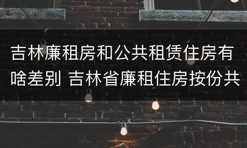 吉林廉租房和公共租赁住房有啥差别 吉林省廉租住房按份共有产权实施管理办法