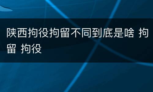 陕西拘役拘留不同到底是啥 拘留 拘役