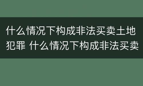 什么情况下构成非法买卖土地犯罪 什么情况下构成非法买卖土地犯罪