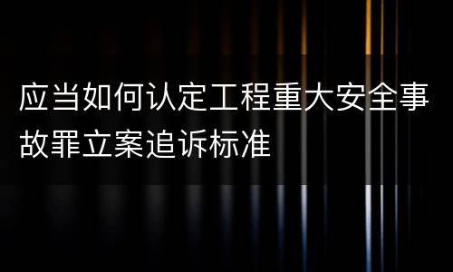 应当如何认定工程重大安全事故罪立案追诉标准