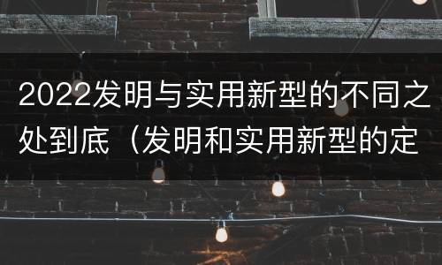 2022发明与实用新型的不同之处到底（发明和实用新型的定义）