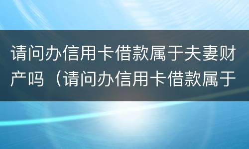 请问办信用卡借款属于夫妻财产吗（请问办信用卡借款属于夫妻财产吗安全吗）