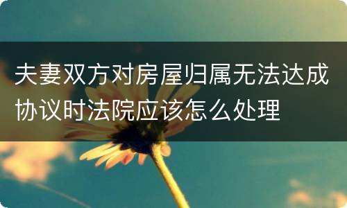 夫妻双方对房屋归属无法达成协议时法院应该怎么处理