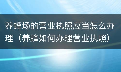 养蜂场的营业执照应当怎么办理（养蜂如何办理营业执照）