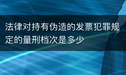 法律对持有伪造的发票犯罪规定的量刑档次是多少