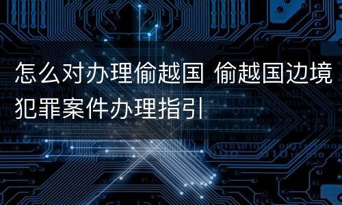 怎么对办理偷越国 偷越国边境犯罪案件办理指引