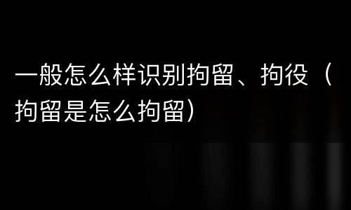 一般怎么样识别拘留、拘役（拘留是怎么拘留）
