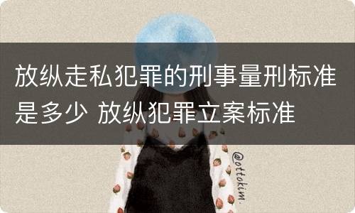 放纵走私犯罪的刑事量刑标准是多少 放纵犯罪立案标准