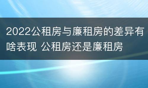 2022公租房与廉租房的差异有啥表现 公租房还是廉租房