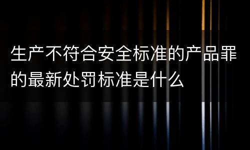 生产不符合安全标准的产品罪的最新处罚标准是什么