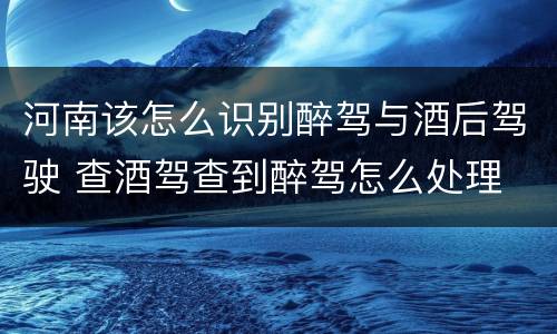 河南该怎么识别醉驾与酒后驾驶 查酒驾查到醉驾怎么处理