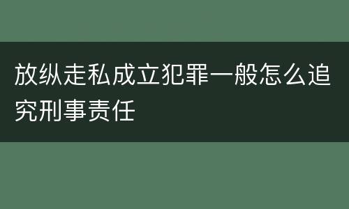 放纵走私成立犯罪一般怎么追究刑事责任