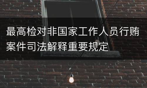 最高检对非国家工作人员行贿案件司法解释重要规定