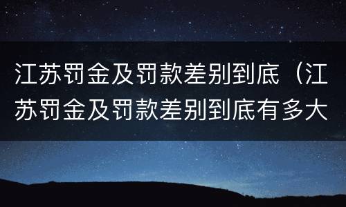江苏罚金及罚款差别到底（江苏罚金及罚款差别到底有多大）