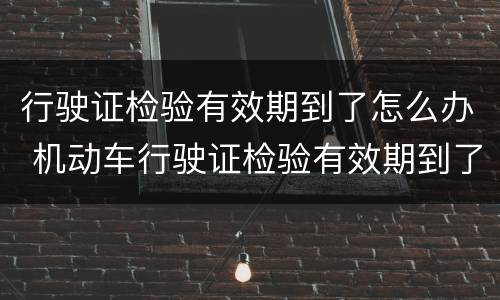 行驶证检验有效期到了怎么办 机动车行驶证检验有效期到了怎么办