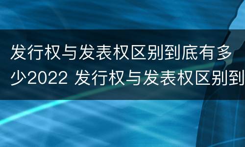 发行权与发表权区别到底有多少2022 发行权与发表权区别到底有多少2022年的