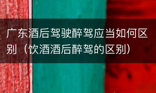 广东酒后驾驶醉驾应当如何区别（饮酒酒后醉驾的区别）