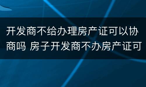 开发商不给办理房产证可以协商吗 房子开发商不办房产证可以吗