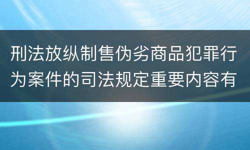 刑法放纵制售伪劣商品犯罪行为案件的司法规定重要内容有哪些