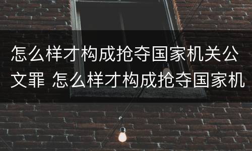 怎么样才构成抢夺国家机关公文罪 怎么样才构成抢夺国家机关公文罪呢