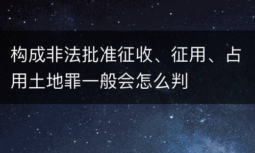 构成非法批准征收、征用、占用土地罪一般会怎么判