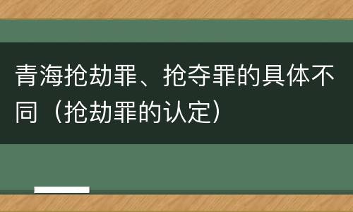 青海抢劫罪、抢夺罪的具体不同（抢劫罪的认定）