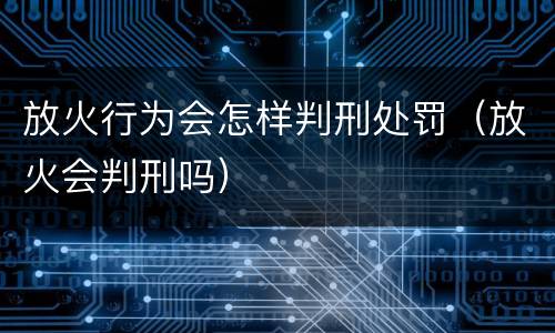 放火行为会怎样判刑处罚（放火会判刑吗）