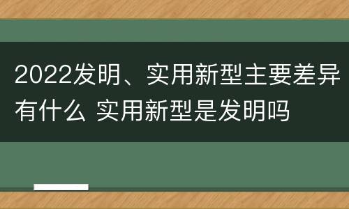 2022发明、实用新型主要差异有什么 实用新型是发明吗