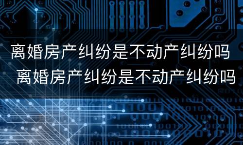 离婚房产纠纷是不动产纠纷吗 离婚房产纠纷是不动产纠纷吗怎么解决